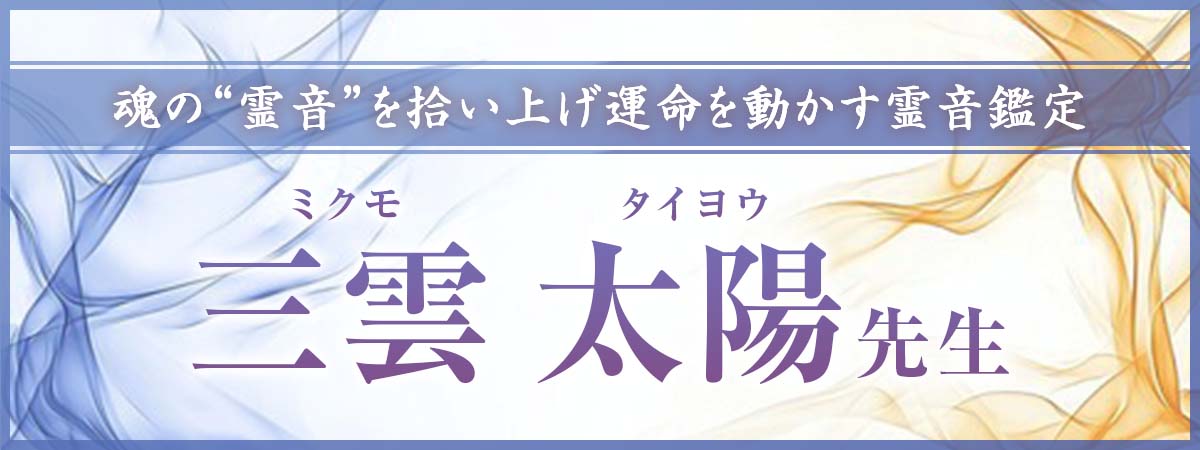 魂が放つ“霊音”を拾い上げ、いくつもの運命を動かしてきた確かな実績を誇る霊音鑑定! 三雲 太陽(ミクモ タイヨウ)先生