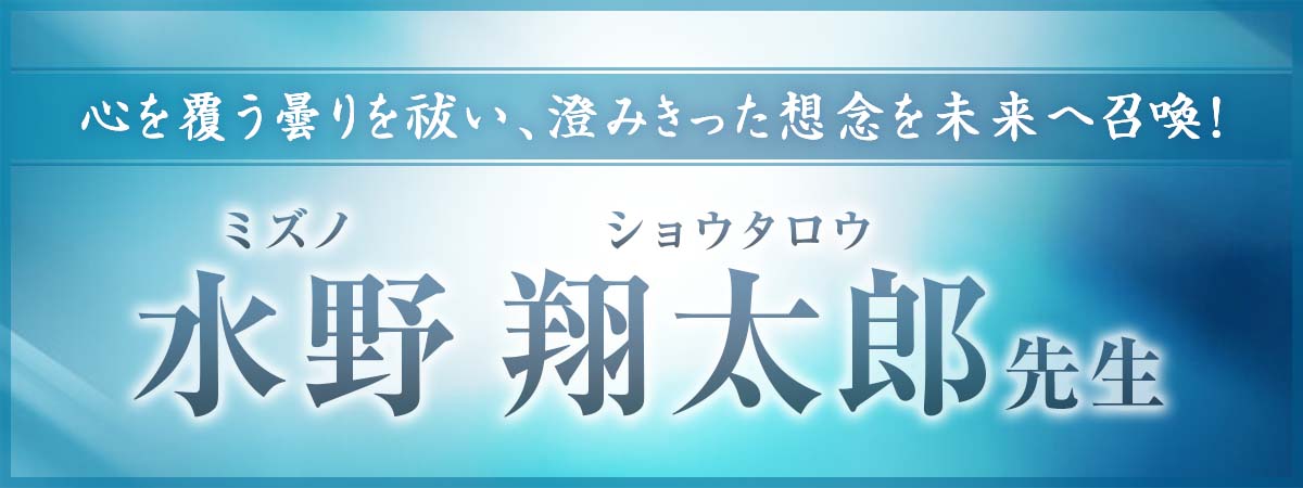 心を覆う曇りを祓い、澄みきった想念を未来へ召喚！経験に裏打ちされた確かな実力で次々に成就の道を指し示す 水野 翔太郎 (ミズノ ショウタロウ) 先生